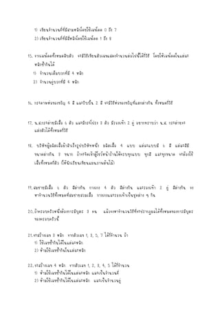 1) เขียนจานวนคี่ที่มีสามหลักโดยใช้เลขโดด 0 ถึง 7
2) เขียนจานวนคี่ที่มีสี่หลักโดยใช้เลขโดด 1 ถึง 8
15. จากเลขโดดทั้งหมดสิบตัว จะมีวิธีเขียนตัวเลขแสดงจานวนต่อไปนี้ได้กี่วิธี โดยให้เลขโดดในแต่ละ
หลักซ้ากันได้
1) จานวนเต็มบวกที่มี 4 หลัก
2) จานวนคู่บวกที่มี 4 หลัก
16. กระดาษห่อของขวัญ 4 สี และริบบิ้น 2 สี จะมีวิธีห่อของขวัญที่แตกต่างกัน ทั้งหมดกี่วิธี
17. น.ส.กระต่ายมีเสื้อ 6 ตัว และมีกระโปรง 3 ตัว มีรองเท้า 2 คู่ อยากทราบว่า น.ส. กระต่ายจะ
แต่งตัวได้ทั้งหมดกี่วิธี
18. บริษัทผู้ผลิตเสื้อผ้าสาเร็จรูปบริษัทหนึ่ง ผลิตเสื้อ 4 แบบ แต่ละแบบมี 6 สี แต่ละสีมี
ขนาดต่างกัน 3 ขนาก ถ้าจะจัดเข้าตู้โชว์หน้าร้านให้ครบทุกแบบ ทุกสี และทุกขนาด จะต้องใช้
เสื้อทั้งหมดกี่ตัว (ให้นักเรียนเขียนแผนภาพต้นไม้)

19. สมชายมีเสื้อ 6 ตัว สีตางกัน กางเกง 4 ตัว สีต่างกัน และรองเท้า 2 คู่ สีต่างกัน จง
่
หาจานวนวิธีทั้งหมดที่สมชายสวมเสื้อ กางเกงและรองเท้าเป็นชุดต่าง ๆ กัน
20. ถ้าครอบครัวหนึ่งต้องการมีบุตร 3 คน
ของครอบครัวนี้

แล้วจงหาจานวนวิธีที่จะปรากฎผลได้ทั้งหมดของการมีบุตร

21. จะสร้างเลข 3 หลัก จากตัวเลข 1, 3, 5, 7 ได้กี่จานวน ถ้า
1) ใช้เลขซ้ากันได้ในแต่ละหลัก
2) ห้ามใช้เลขซ้ากันในแต่ละหลัก
22. จะสร้างเลข 4 หลัก จากตัวเลข 1, 2, 3, 4, 5 ได้กี่จานวน
1) ห้ามใช้เลขซ้ากันได้ในแต่ละหลัก และเป็นจานวนคี่
2) ห้ามใช้เลขซ้ากันได้ในแต่ละหลัก และเป็นจานวนคู่

 