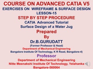 COURSE ON ADVANCED CATIA V5
EXERCISES ON WIREFRAME & SURFACE DESIGN
LESSON-15
STEP BY STEP PROCEDURE
CATIA Advanced Tutorial
Surface Design of a Water Jug
Prepared
By
Dr.B.GURUDATT
(Former Professor & Head)
Department of Mechanical Engineering
Bangalore Institute Of Technology, K R Road, Bangalore-4)
Professor
Department of Mechanical Engineering
Nitte Meenakshi Institute Of Technology, Yelahanka
Bangalore-560064
 