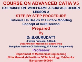 COURSE ON ADVANCED CATIA V5
EXERCISES ON WIREFRAME & SURFACE DESIGN
LESSON-2
STEP BY STEP PROCEDURE
Tutorials On Basics Of Surface Modeling
Concept of multi section
Prepared
By
Dr.B.GURUDATT
(Former Professor & Head)
Department of Mechanical Engineering
Bangalore Institute Of Technology, K R Road, Bangalore-4)
Professor
Department of Mechanical Engineering
Nitte Meenakshi Institute Of Technology, Yelahanka
Bangalore-560064
 
