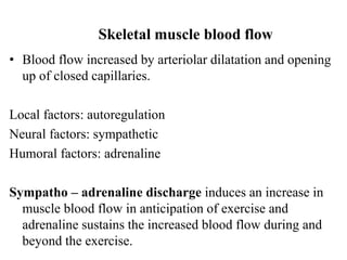 Skeletal muscle blood flow
• Blood flow increased by arteriolar dilatation and opening
up of closed capillaries.
Local factors: autoregulation
Neural factors: sympathetic
Humoral factors: adrenaline
Sympatho – adrenaline discharge induces an increase in
muscle blood flow in anticipation of exercise and
adrenaline sustains the increased blood flow during and
beyond the exercise.
 
