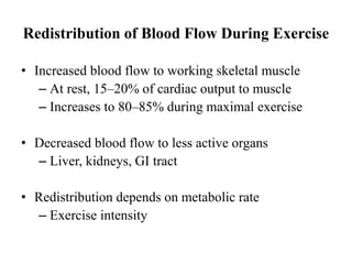 Redistribution of Blood Flow During Exercise
• Increased blood flow to working skeletal muscle
– At rest, 15–20% of cardiac output to muscle
– Increases to 80–85% during maximal exercise
• Decreased blood flow to less active organs
– Liver, kidneys, GI tract
• Redistribution depends on metabolic rate
– Exercise intensity
 