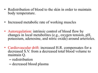 • Redistribution of blood to the skin in order to maintain
body temperature.
• Increased metabolic rate of working muscles
• Autoregulation: intrinsic control of blood flow by
changes in local metabolites (e.g., oxygen tension, pH,
potassium, adenosine, and nitric oxide) around arterioles.
• Cardiovascular drift: increased H.R. compensates for a
decreased S.V. from a decreased total blood volume to
maintain Q.
– redistribution
– decreased blood plasma
 