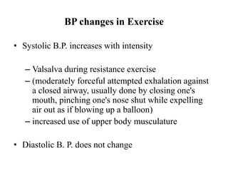 BP changes in Exercise
• Systolic B.P. increases with intensity
– Valsalva during resistance exercise
– (moderately forceful attempted exhalation against
a closed airway, usually done by closing one's
mouth, pinching one's nose shut while expelling
air out as if blowing up a balloon)
– increased use of upper body musculature
• Diastolic B. P. does not change
 