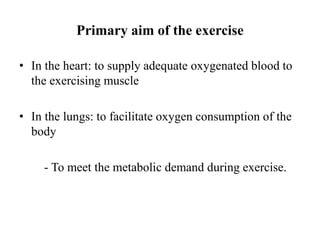Primary aim of the exercise
• In the heart: to supply adequate oxygenated blood to
the exercising muscle
• In the lungs: to facilitate oxygen consumption of the
body
- To meet the metabolic demand during exercise.
 