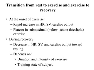 Transition from rest to exercise and exercise to
recovery
• At the onset of exercise:
– Rapid increase in HR, SV, cardiac output
– Plateau in submaximal (below lactate threshold)
exercise
• During recovery
– Decrease in HR, SV, and cardiac output toward
resting
– Depends on:
• Duration and intensity of exercise
• Training state of subject
 