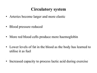 Circulatory system
• Arteries become larger and more elastic
• Blood pressure reduced
• More red blood cells produce more haemoglobin
• Lower levels of fat in the blood as the body has learned to
utilise it as fuel
• Increased capacity to process lactic acid during exercise
 