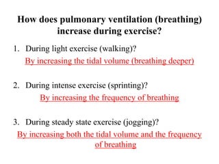 How does pulmonary ventilation (breathing)
increase during exercise?
1. During light exercise (walking)?
By increasing the tidal volume (breathing deeper)
2. During intense exercise (sprinting)?
By increasing the frequency of breathing
3. During steady state exercise (jogging)?
By increasing both the tidal volume and the frequency
of breathing
 