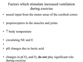 Factors which stimulate increased ventilation
during exercise
• neural input from the motor areas of the cerebral cortex
• proprioceptors in the muscles and joints
•  body temperature
• circulating NE and E
•
• pH changes due to lactic acid
• changes in pCO2 and O2 do not play significant role
during exercise
 