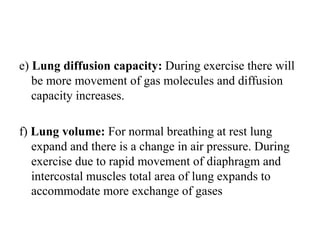e) Lung diffusion capacity: During exercise there will
be more movement of gas molecules and diffusion
capacity increases.
f) Lung volume: For normal breathing at rest lung
expand and there is a change in air pressure. During
exercise due to rapid movement of diaphragm and
intercostal muscles total area of lung expands to
accommodate more exchange of gases
 