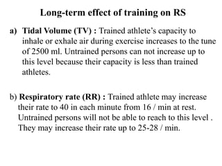 Long-term effect of training on RS
a) Tidal Volume (TV) : Trained athlete’s capacity to
inhale or exhale air during exercise increases to the tune
of 2500 ml. Untrained persons can not increase up to
this level because their capacity is less than trained
athletes.
b) Respiratory rate (RR) : Trained athlete may increase
their rate to 40 in each minute from 16 / min at rest.
Untrained persons will not be able to reach to this level .
They may increase their rate up to 25-28 / min.
 