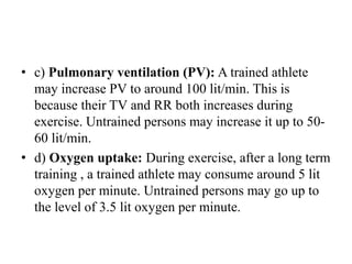 • c) Pulmonary ventilation (PV): A trained athlete
may increase PV to around 100 lit/min. This is
because their TV and RR both increases during
exercise. Untrained persons may increase it up to 50-
60 lit/min.
• d) Oxygen uptake: During exercise, after a long term
training , a trained athlete may consume around 5 lit
oxygen per minute. Untrained persons may go up to
the level of 3.5 lit oxygen per minute.
 
