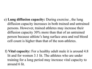e) Lung diffusion capacity: During exercise , the lung
diffusion capacity increases in both trained and untrained
persons. However, trained athletes may increase their
diffusion capacity 30% more than that of an untrained
person because athlete’s lung surface area and red blood
cell count is higher than that of the non-athletes.
f) Vital capacity: For a healthy adult male it is around 4.8
lit and for women 3.1 lit. The athletes who are under
training for a long period may increase vital capacity to
around 6 lit.
 