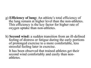 g) Efficiency of lung: An athlete’s total efficiency of
the lung remain at higher level than the non-athletes.
This efficiency is the key factor for higher rate of
oxygen uptake than non-athletes.
h) Second wind: a sudden transition from an ill-defined
feeling of distress or fatigue during the early portions
of prolonged exercise to a more comfortable, less
stressful feeling later in exercise.
It has been observed that trained athletes get their
second wind comfortably and easily than non-
athletes.
 