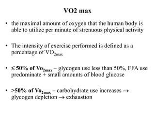 VO2 max
• the maximal amount of oxygen that the human body is
able to utilize per minute of strenuous physical activity
• The intensity of exercise performed is defined as a
percentage of VO2max
•  50% of Vo2max – glycogen use less than 50%, FFA use
predominate + small amounts of blood glucose
• >50% of Vo2max – carbohydrate use increases 
glycogen depletion  exhaustion
 