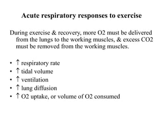 Acute respiratory responses to exercise
During exercise & recovery, more O2 must be delivered
from the lungs to the working muscles, & excess CO2
must be removed from the working muscles.
•  respiratory rate
•  tidal volume
•  ventilation
•  lung diffusion
•  O2 uptake, or volume of O2 consumed
 