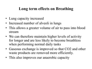 Long term effects on Breathing
• Lung capacity increased
• Increased number of alveoli in lungs
• This allows a greater volume of air to pass into blood
stream
• We can therefore maintain higher levels of activity
for longer and are less likely to become breathless
when performing normal daily tasks
• Gaseous exchange is improved so that CO2 and other
waste products are removed more efficiently.
• This also improves our anaerobic capacity
 