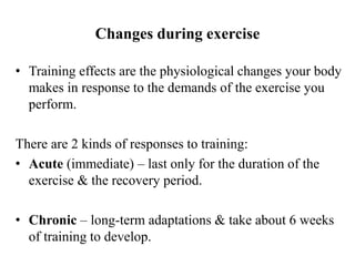 Changes during exercise
• Training effects are the physiological changes your body
makes in response to the demands of the exercise you
perform.
There are 2 kinds of responses to training:
• Acute (immediate) – last only for the duration of the
exercise & the recovery period.
• Chronic – long-term adaptations & take about 6 weeks
of training to develop.
 