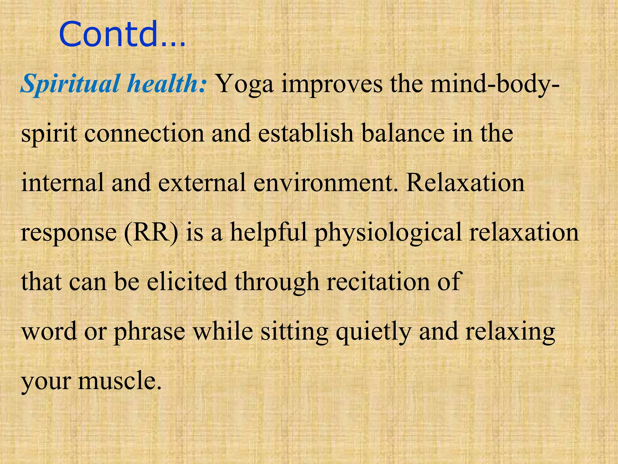 Contd…
Spiritual health: Yoga improves the mind-body-
spirit connection and establish balance in the
internal and external environment. Relaxation
response (RR) is a helpful physiological relaxation
that can be elicited through recitation of
word or phrase while sitting quietly and relaxing
your muscle.
 