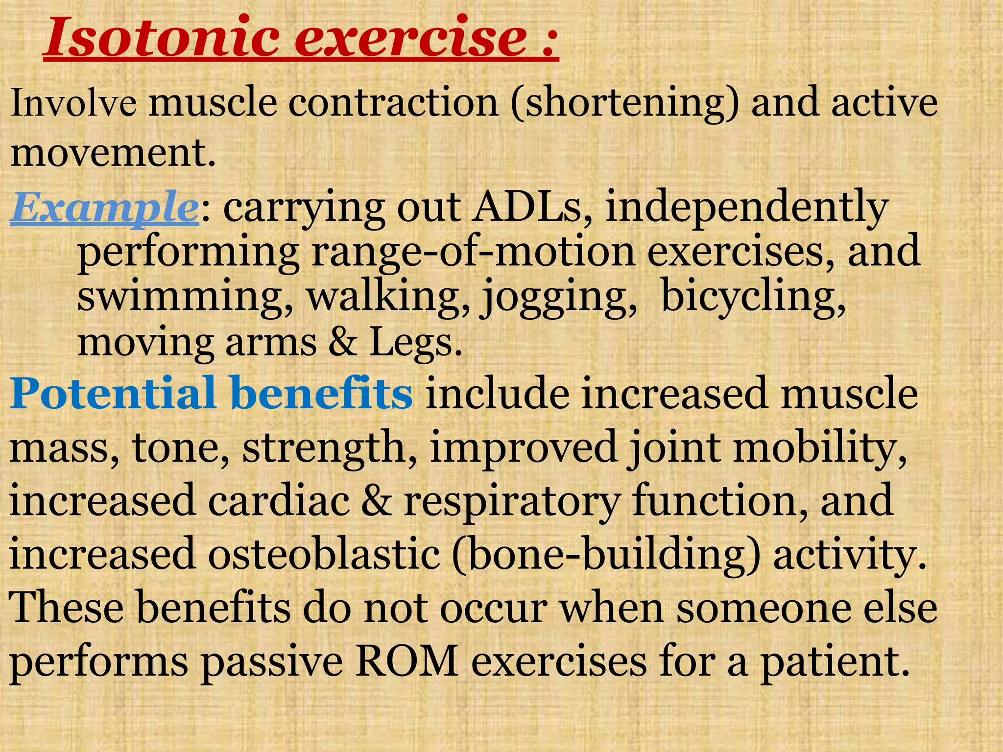 Isotonic exercise :
Involve muscle contraction (shortening) and active
movement.
Example: carrying out ADLs, independently
performing range-of-motion exercises, and
swimming, walking, jogging, bicycling,
moving arms & Legs.
Potential benefits include increased muscle
mass, tone, strength, improved joint mobility,
increased cardiac & respiratory function, and
increased osteoblastic (bone-building) activity.
These benefits do not occur when someone else
performs passive ROM exercises for a patient.
 