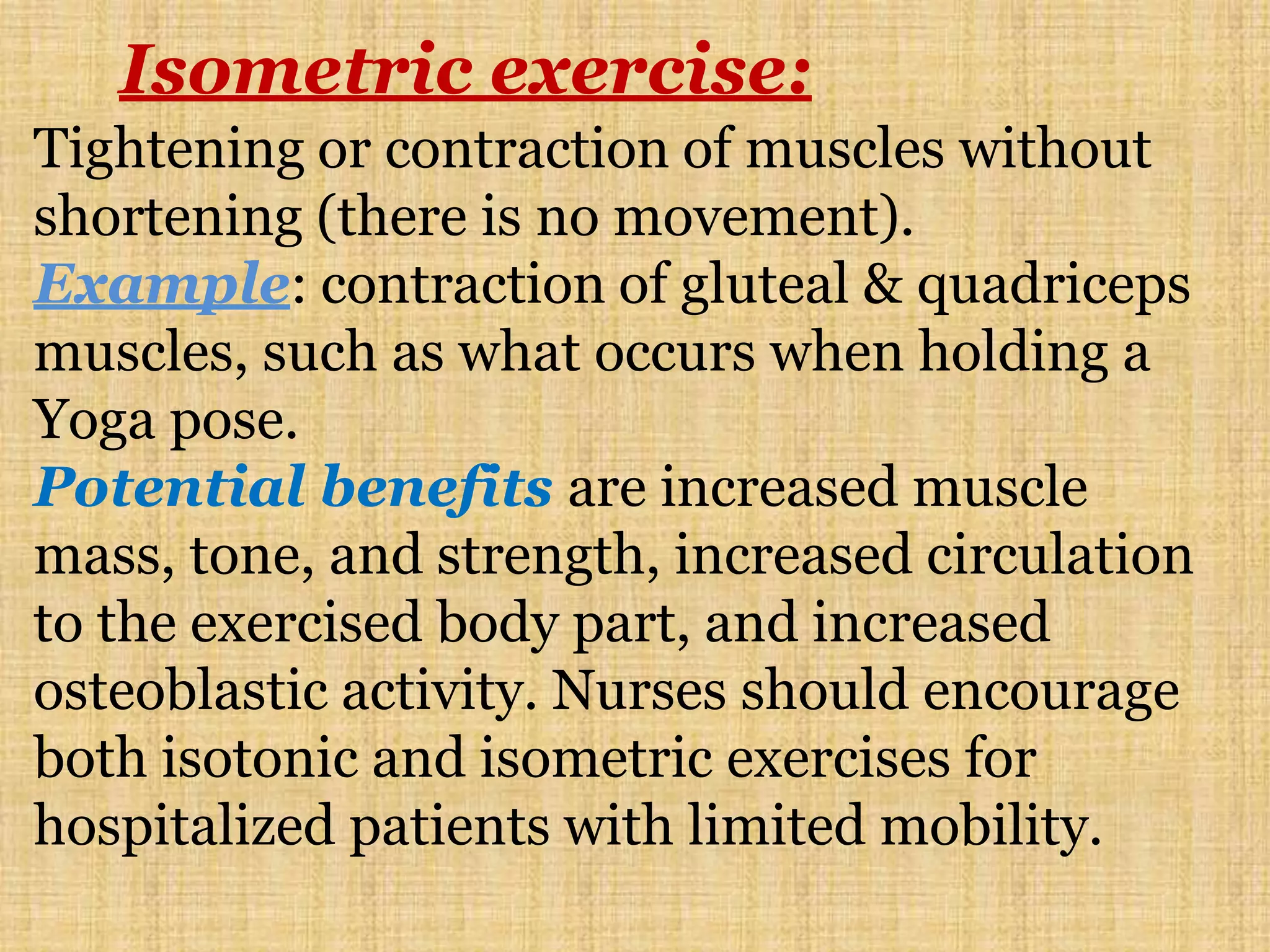 Isometric exercise:
Tightening or contraction of muscles without
shortening (there is no movement).
Example: contraction of gluteal & quadriceps
muscles, such as what occurs when holding a
Yoga pose.
Potential benefits are increased muscle
mass, tone, and strength, increased circulation
to the exercised body part, and increased
osteoblastic activity. Nurses should encourage
both isotonic and isometric exercises for
hospitalized patients with limited mobility.
 