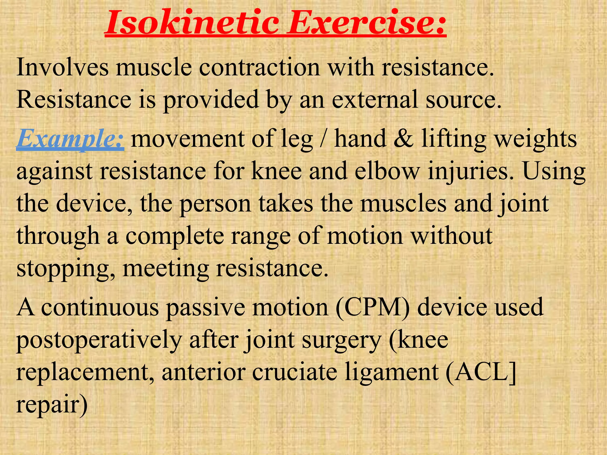 Isokinetic Exercise:
Involves muscle contraction with resistance.
Resistance is provided by an external source.
Example: movement of leg / hand & lifting weights
against resistance for knee and elbow injuries. Using
the device, the person takes the muscles and joint
through a complete range of motion without
stopping, meeting resistance.
A continuous passive motion (CPM) device used
postoperatively after joint surgery (knee
replacement, anterior cruciate ligament (ACL]
repair)
 