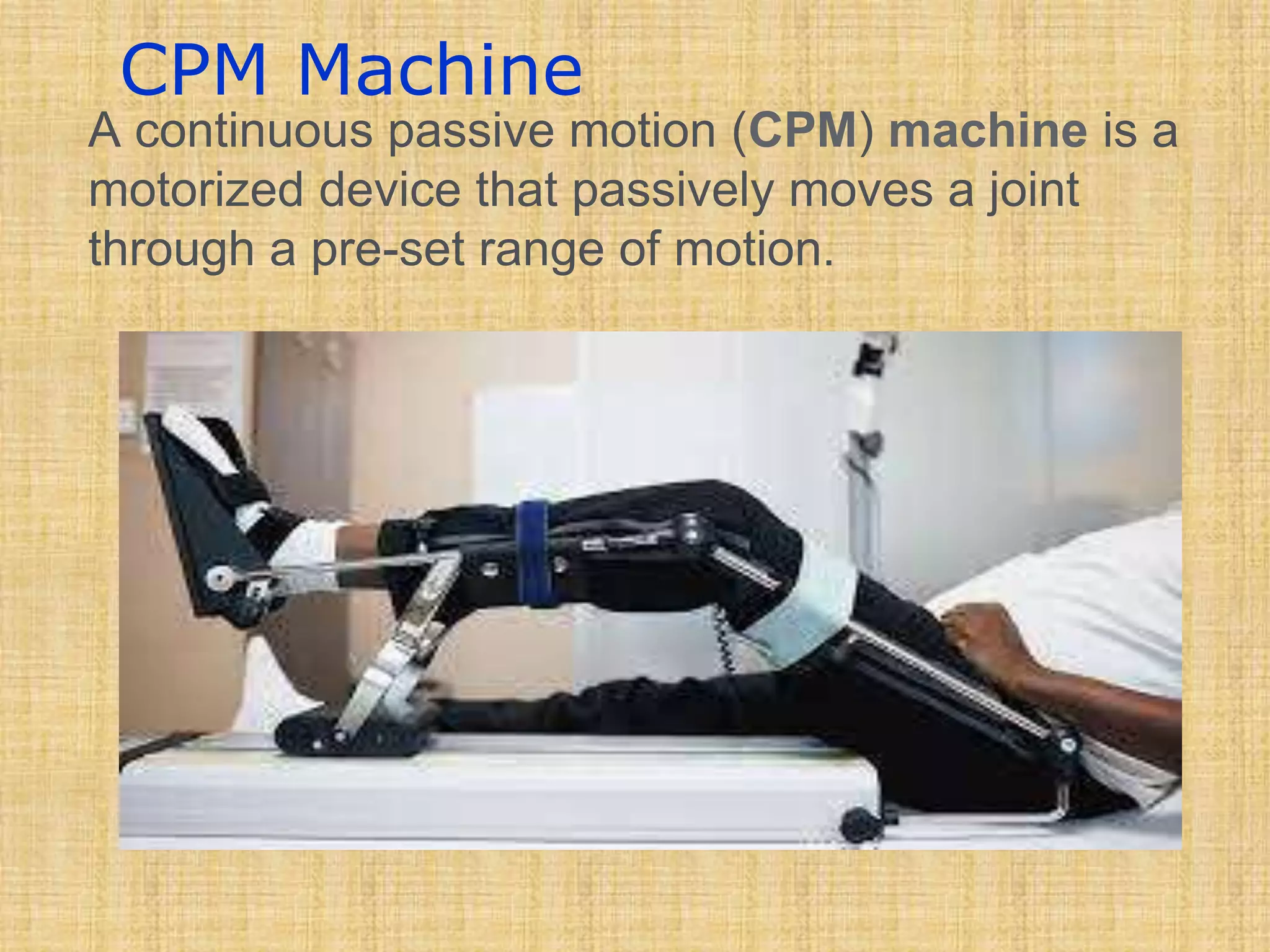 CPM Machine
A continuous passive motion (CPM) machine is a
motorized device that passively moves a joint
through a pre-set range of motion.
 