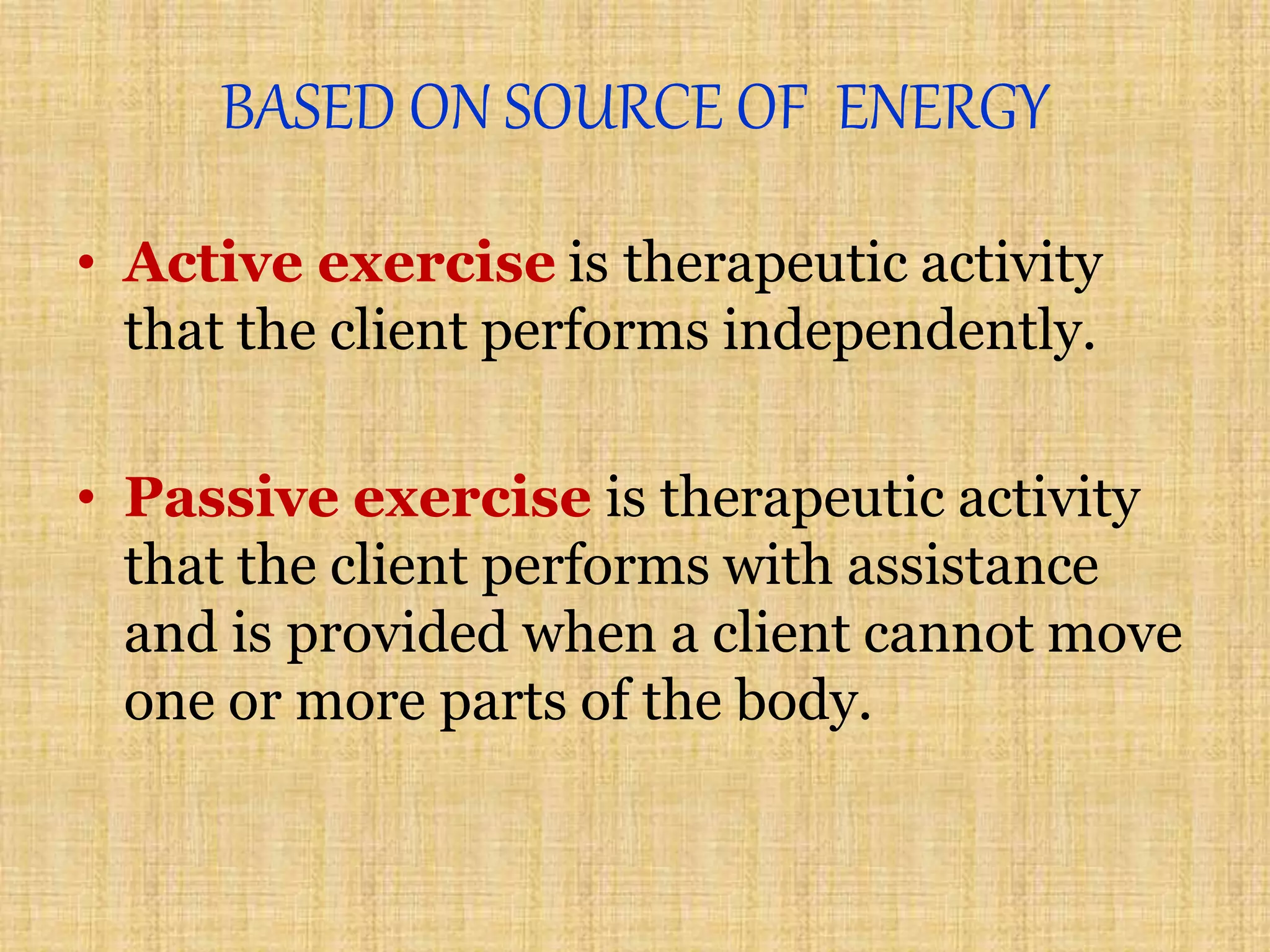 BASED ON SOURCE OF ENERGY
• Active exercise is therapeutic activity
that the client performs independently.
• Passive exercise is therapeutic activity
that the client performs with assistance
and is provided when a client cannot move
one or more parts of the body.
 