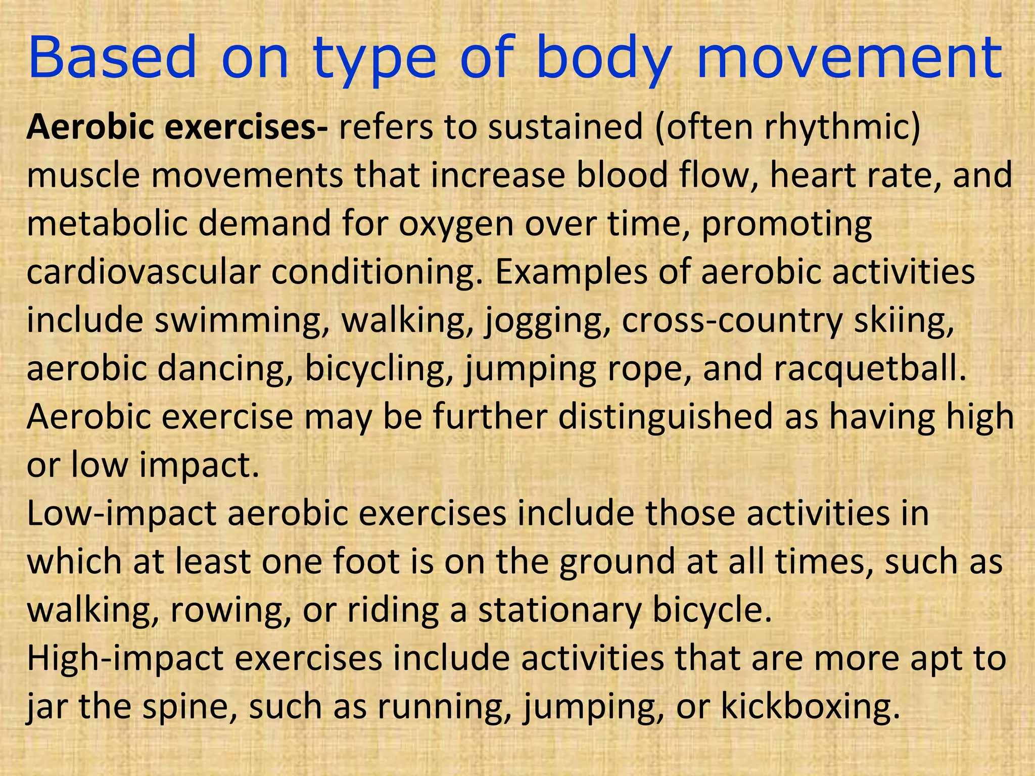 Based on type of body movement
Aerobic exercises- refers to sustained (often rhythmic)
muscle movements that increase blood flow, heart rate, and
metabolic demand for oxygen over time, promoting
cardiovascular conditioning. Examples of aerobic activities
include swimming, walking, jogging, cross-country skiing,
aerobic dancing, bicycling, jumping rope, and racquetball.
Aerobic exercise may be further distinguished as having high
or low impact.
Low-impact aerobic exercises include those activities in
which at least one foot is on the ground at all times, such as
walking, rowing, or riding a stationary bicycle.
High-impact exercises include activities that are more apt to
jar the spine, such as running, jumping, or kickboxing.
 
