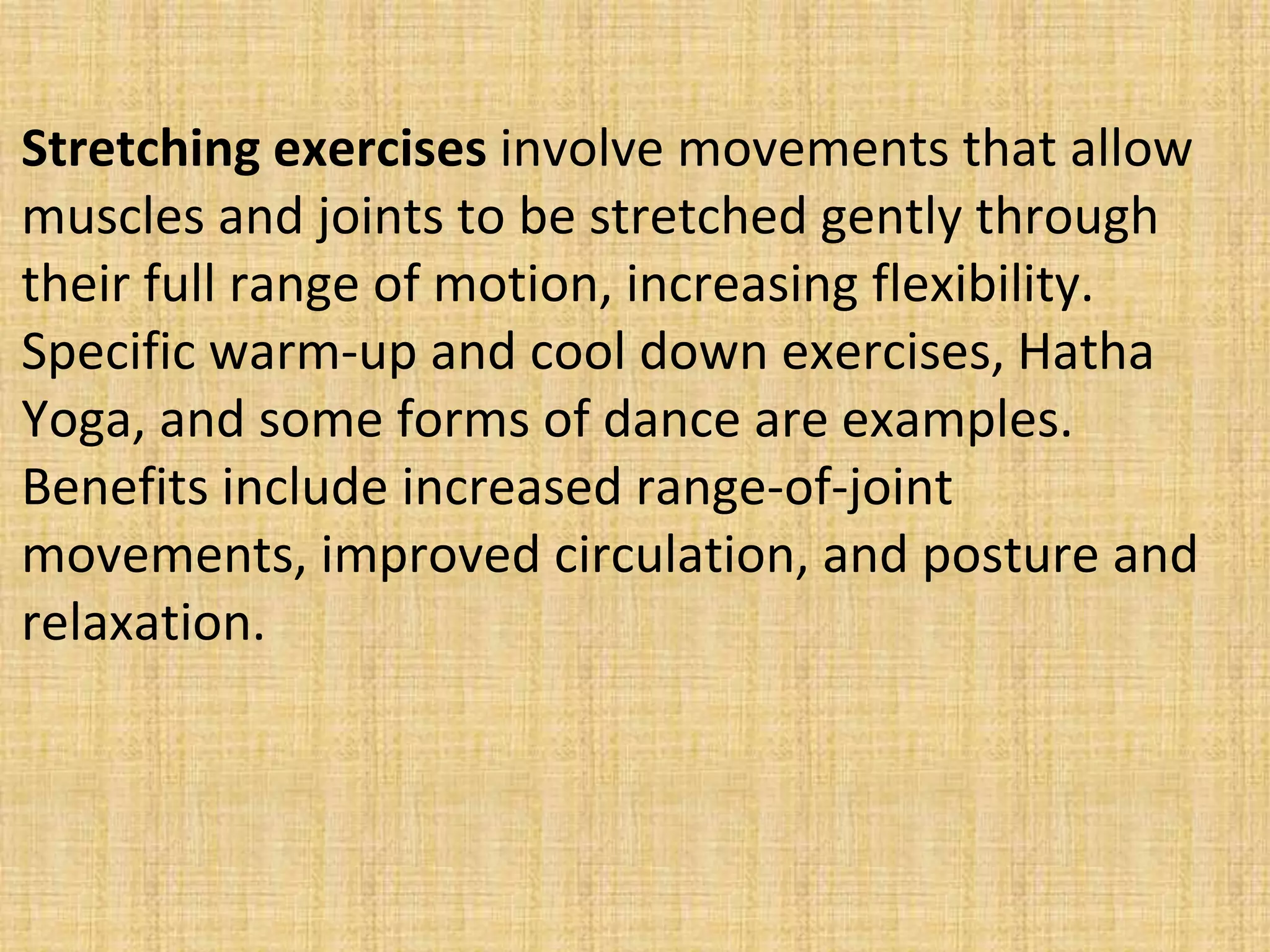 Stretching exercises involve movements that allow
muscles and joints to be stretched gently through
their full range of motion, increasing flexibility.
Specific warm-up and cool down exercises, Hatha
Yoga, and some forms of dance are examples.
Benefits include increased range-of-joint
movements, improved circulation, and posture and
relaxation.
 