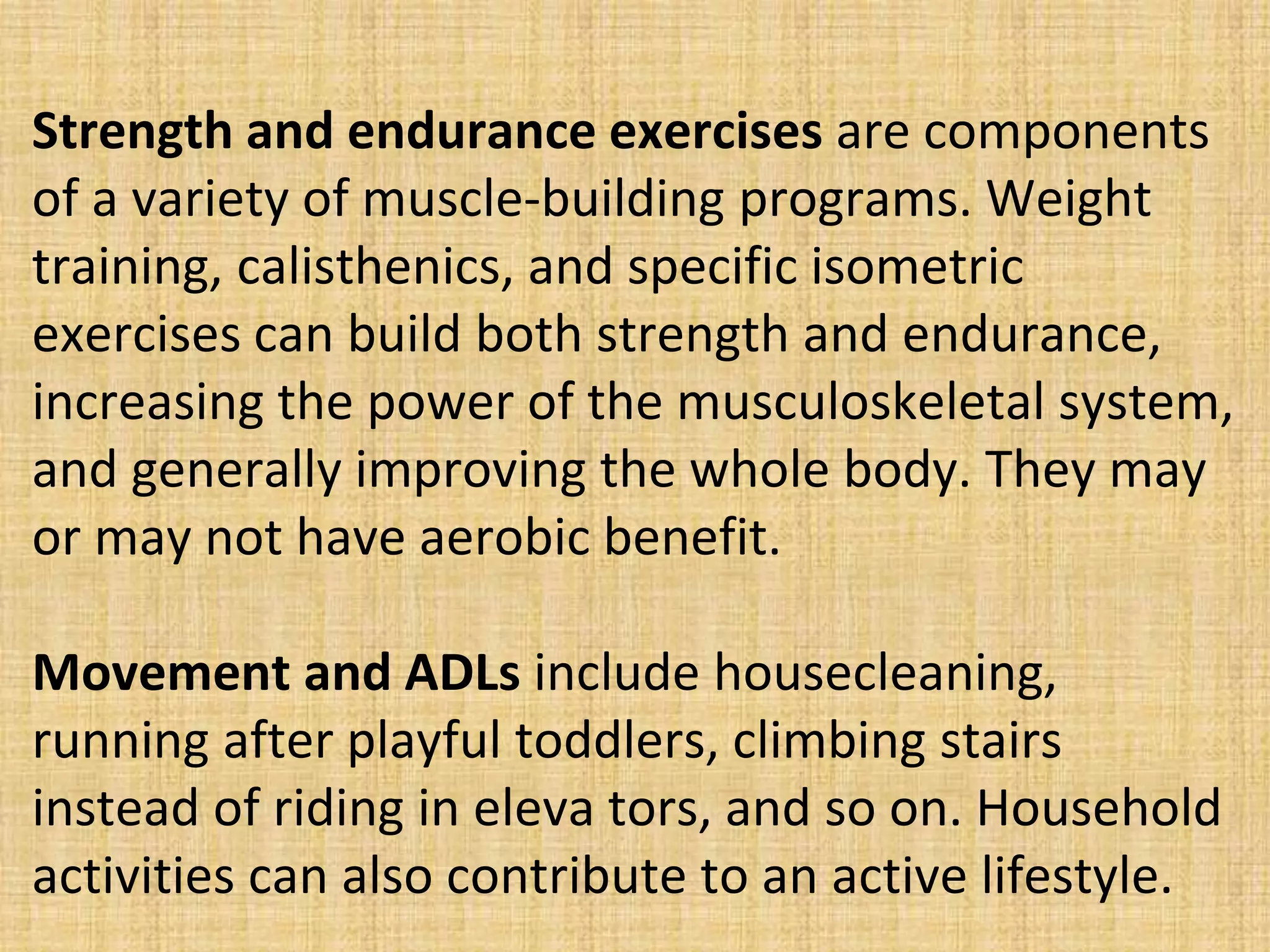 Strength and endurance exercises are components
of a variety of muscle-building programs. Weight
training, calisthenics, and specific isometric
exercises can build both strength and endurance,
increasing the power of the musculoskeletal system,
and generally improving the whole body. They may
or may not have aerobic benefit.
Movement and ADLs include housecleaning,
running after playful toddlers, climbing stairs
instead of riding in eleva tors, and so on. Household
activities can also contribute to an active lifestyle.
 