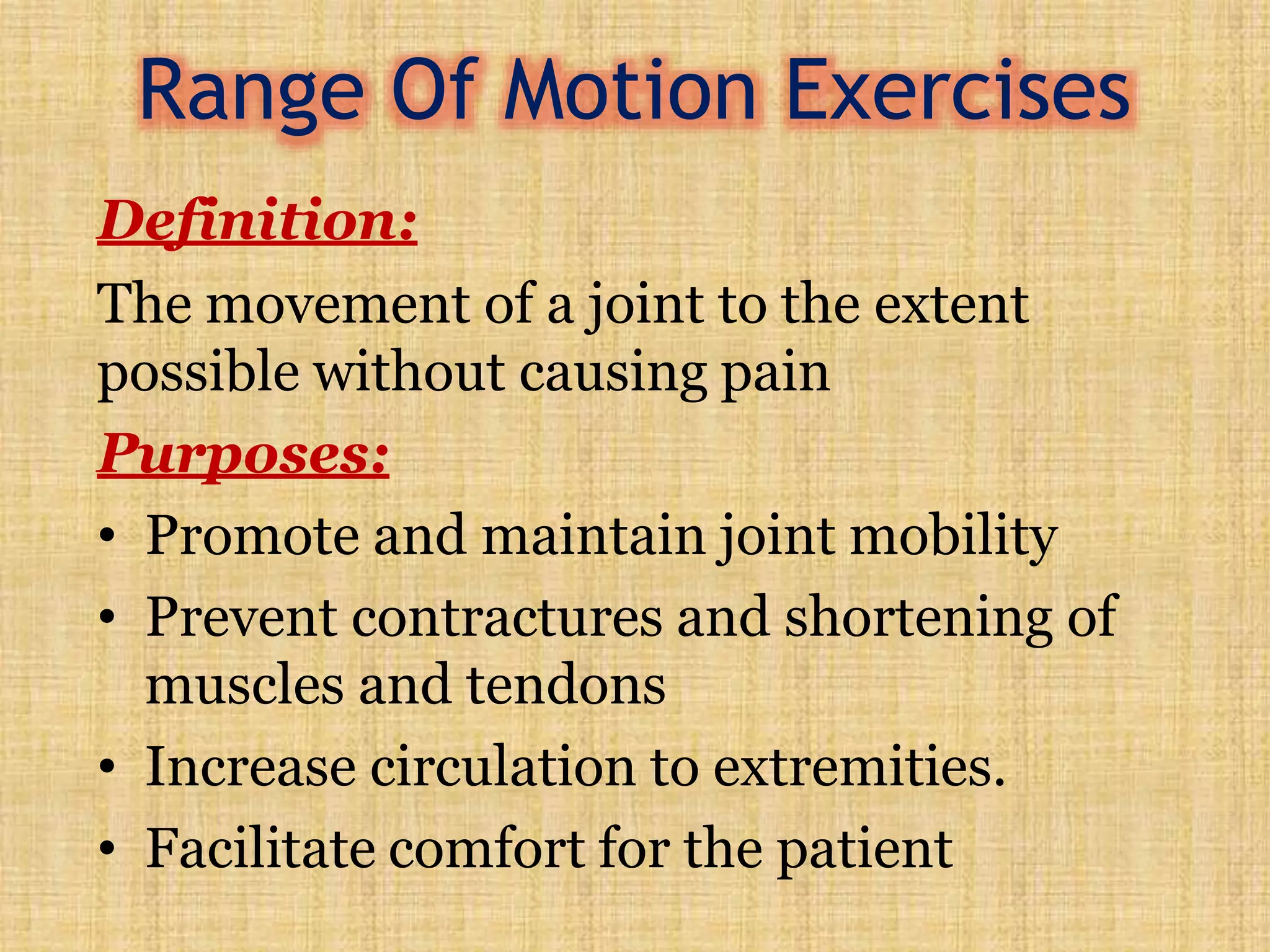 Range Of Motion Exercises
Definition:
The movement of a joint to the extent
possible without causing pain
Purposes:
• Promote and maintain joint mobility
• Prevent contractures and shortening of
muscles and tendons
• Increase circulation to extremities.
• Facilitate comfort for the patient
 