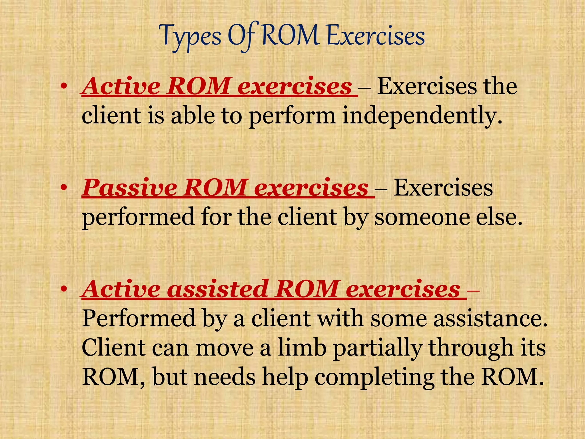 Types Of ROM Exercises
• Active ROM exercises – Exercises the
client is able to perform independently.
• Passive ROM exercises – Exercises
performed for the client by someone else.
• Active assisted ROM exercises –
Performed by a client with some assistance.
Client can move a limb partially through its
ROM, but needs help completing the ROM.
 