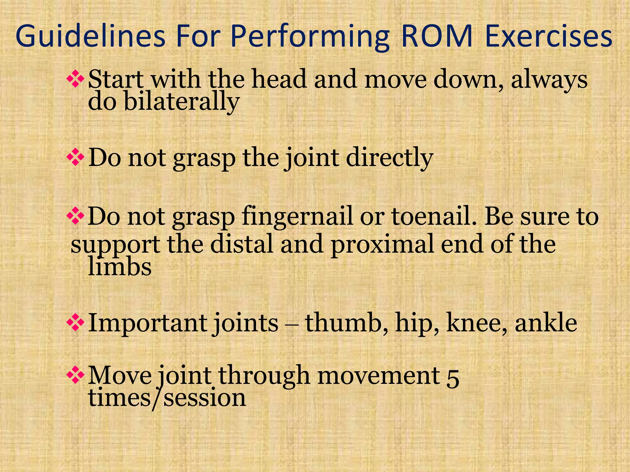 Guidelines For Performing ROM Exercises
Start with the head and move down, always
do bilaterally
Do not grasp the joint directly
Do not grasp fingernail or toenail. Be sure to
support the distal and proximal end of the
limbs
Important joints – thumb, hip, knee, ankle
Move joint through movement 5
times/session
 