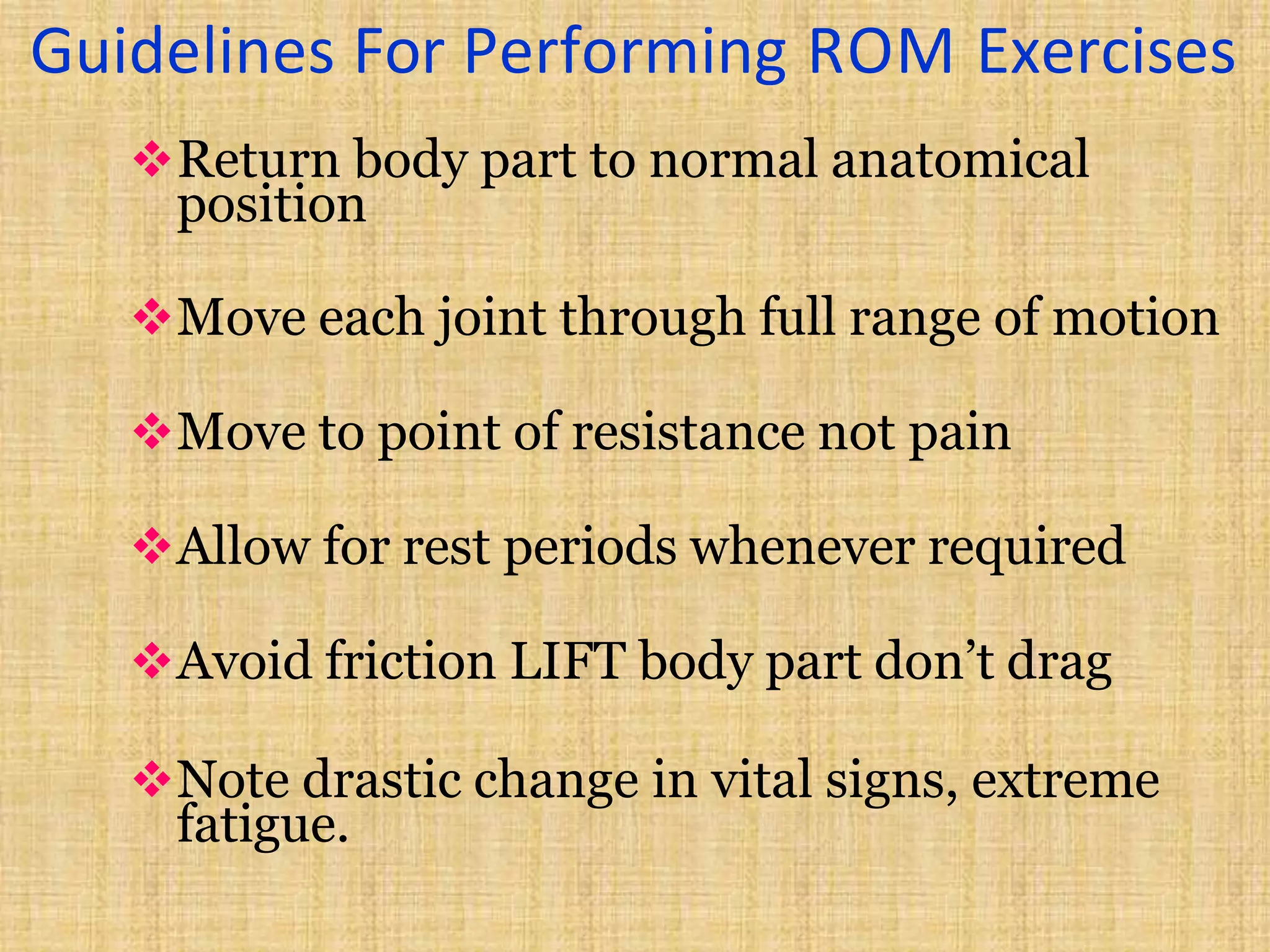 Guidelines For Performing ROM Exercises
Return body part to normal anatomical
position
Move each joint through full range of motion
Move to point of resistance not pain
Allow for rest periods whenever required
Avoid friction LIFT body part don’t drag
Note drastic change in vital signs, extreme
fatigue.
 