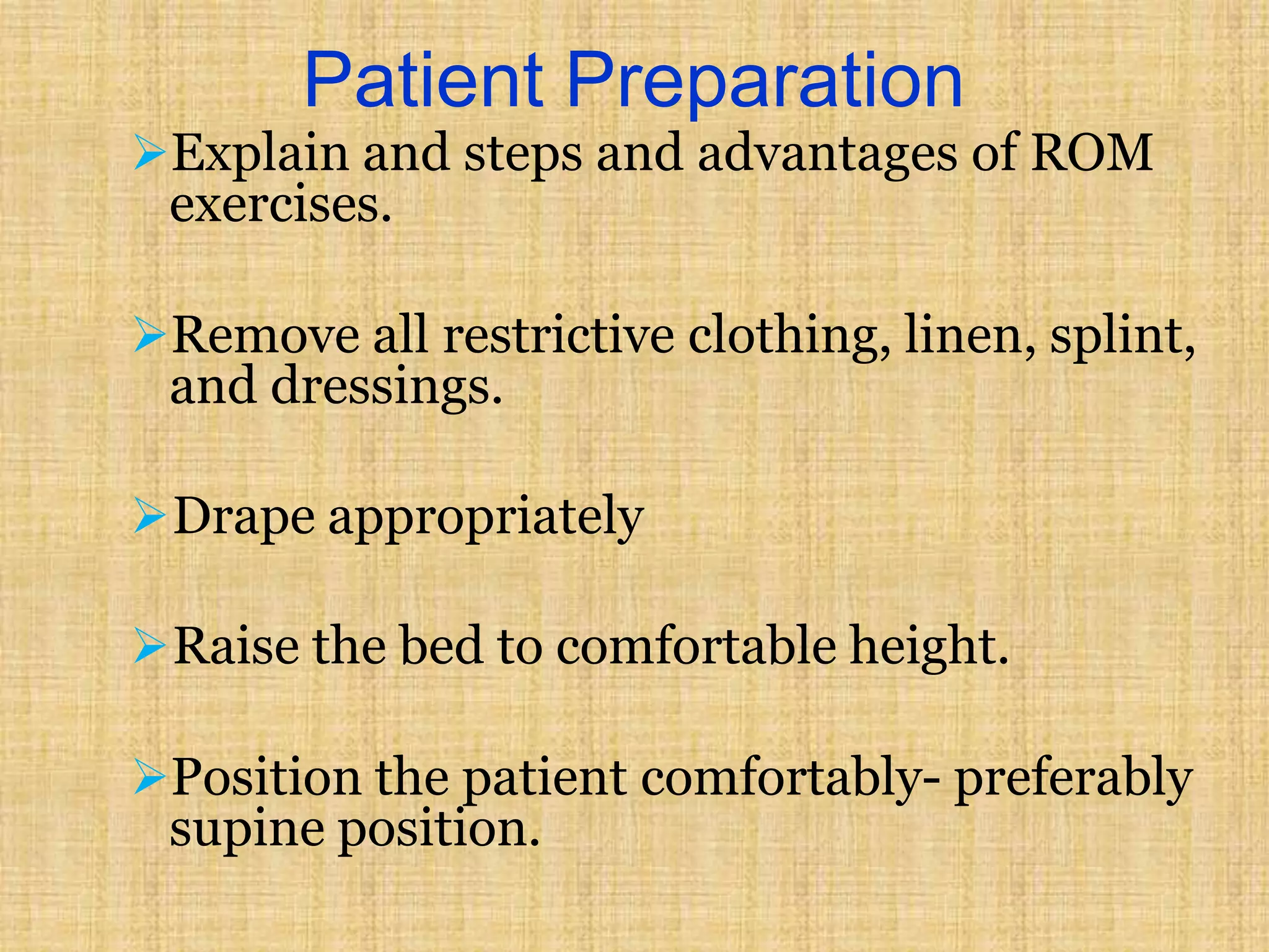 Patient Preparation
Explain and steps and advantages of ROM
exercises.
Remove all restrictive clothing, linen, splint,
and dressings.
Drape appropriately
Raise the bed to comfortable height.
Position the patient comfortably- preferably
supine position.
 