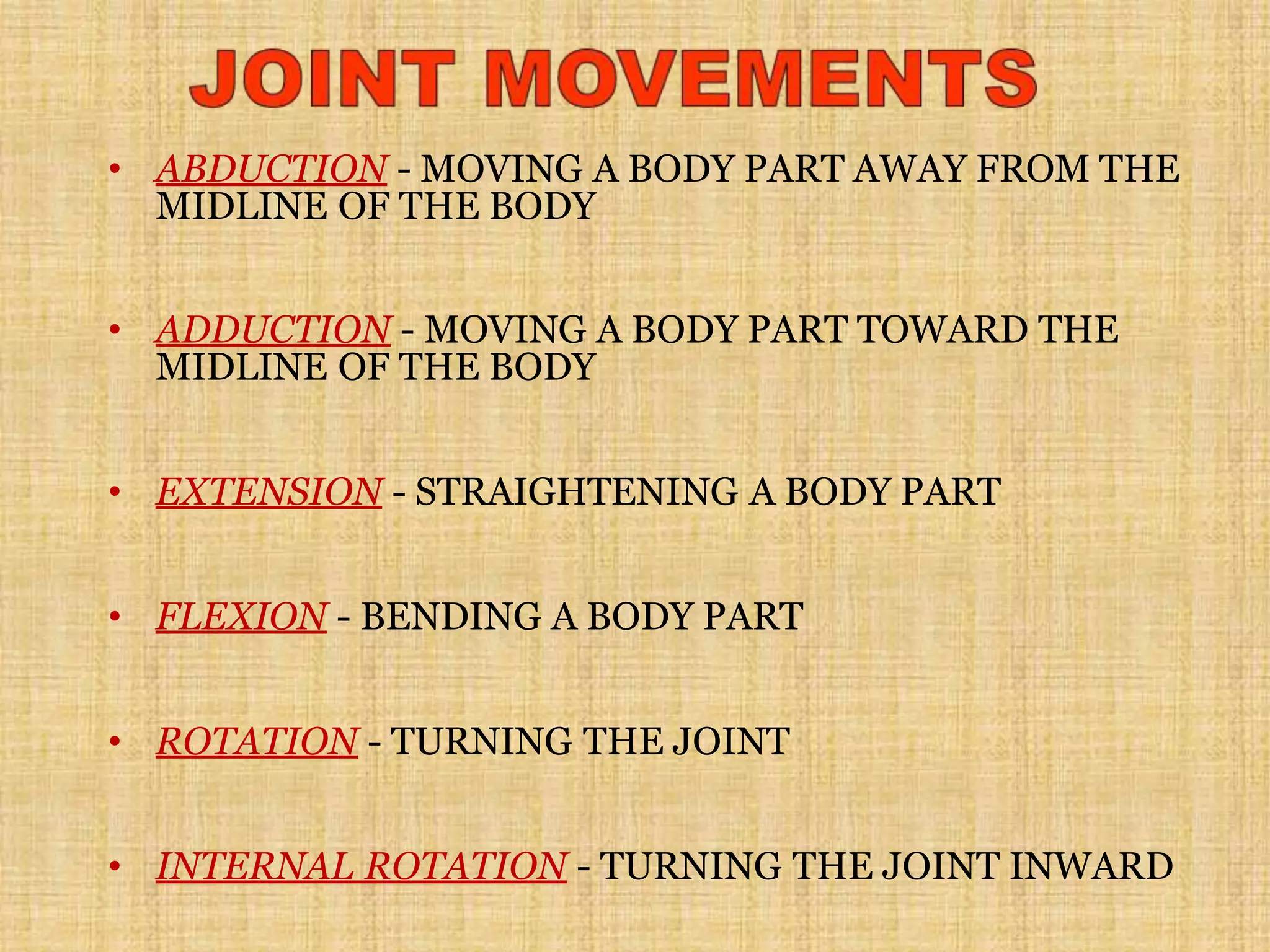 • ABDUCTION - MOVING A BODY PART AWAY FROM THE
MIDLINE OF THE BODY
• ADDUCTION - MOVING A BODY PART TOWARD THE
MIDLINE OF THE BODY
• EXTENSION - STRAIGHTENING A BODY PART
• FLEXION - BENDING A BODY PART
• ROTATION - TURNING THE JOINT
• INTERNAL ROTATION - TURNING THE JOINT INWARD
 