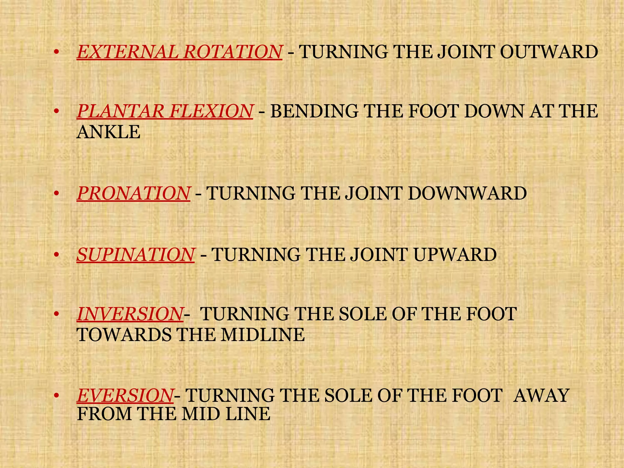 • EXTERNAL ROTATION - TURNING THE JOINT OUTWARD
• PLANTAR FLEXION - BENDING THE FOOT DOWN AT THE
ANKLE
• PRONATION - TURNING THE JOINT DOWNWARD
• SUPINATION - TURNING THE JOINT UPWARD
• INVERSION- TURNING THE SOLE OF THE FOOT
TOWARDS THE MIDLINE
• EVERSION- TURNING THE SOLE OF THE FOOT AWAY
FROM THE MID LINE
 