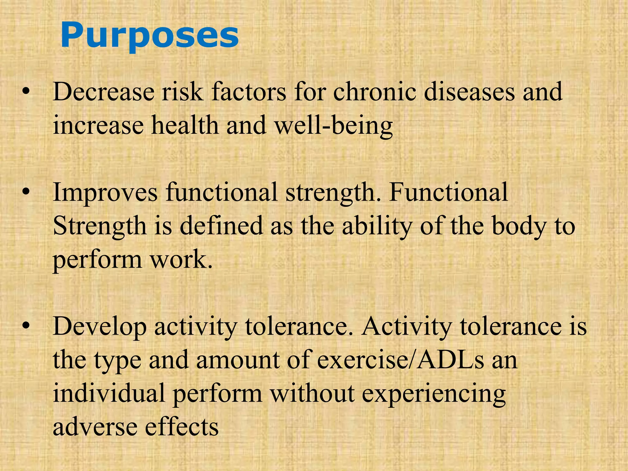 Purposes
• Decrease risk factors for chronic diseases and
increase health and well-being
• Improves functional strength. Functional
Strength is defined as the ability of the body to
perform work.
• Develop activity tolerance. Activity tolerance is
the type and amount of exercise/ADLs an
individual perform without experiencing
adverse effects
 