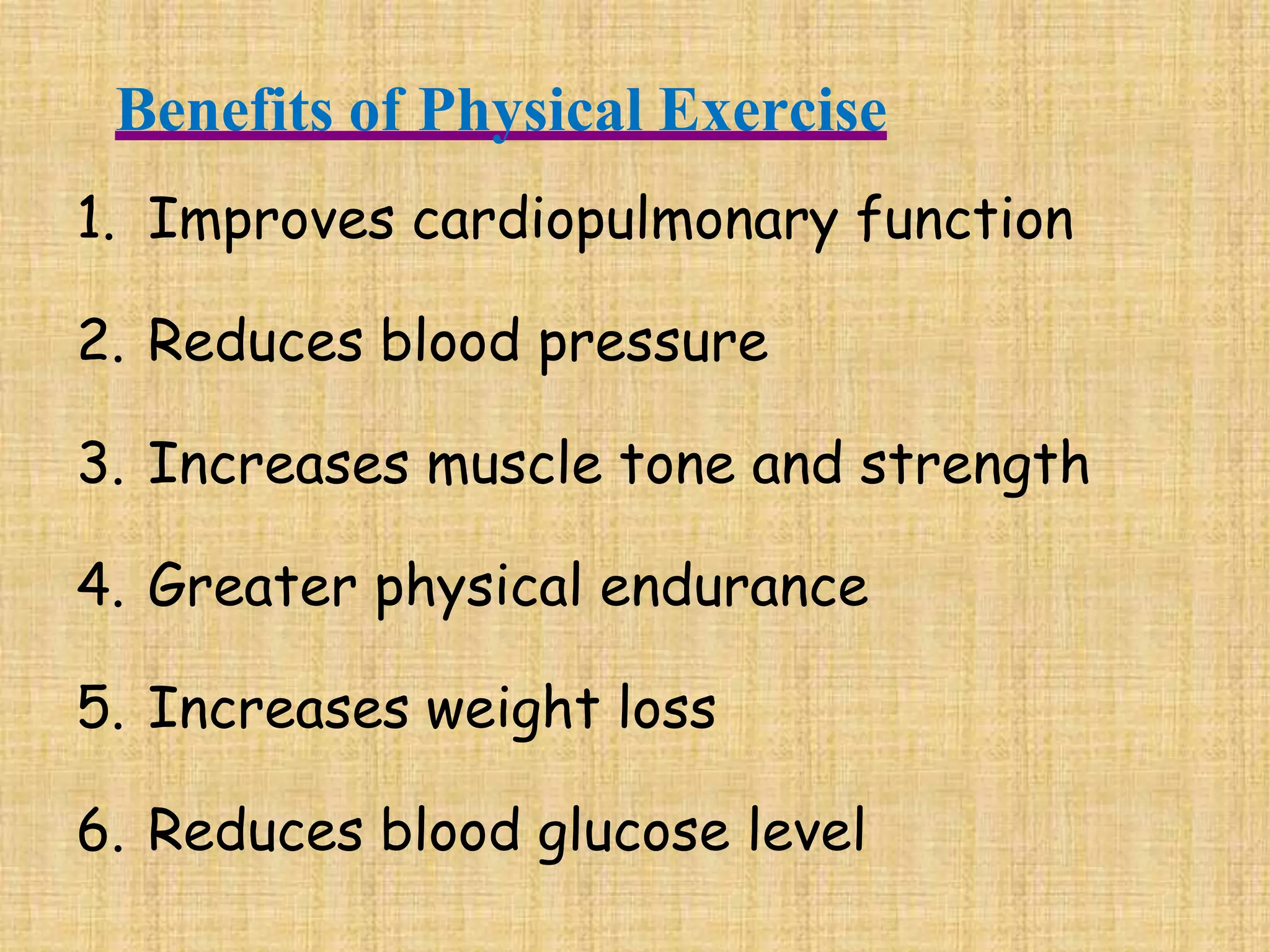 Benefits of Physical Exercise
1. Improves cardiopulmonary function
2. Reduces blood pressure
3. Increases muscle tone and strength
4. Greater physical endurance
5. Increases weight loss
6. Reduces blood glucose level
 