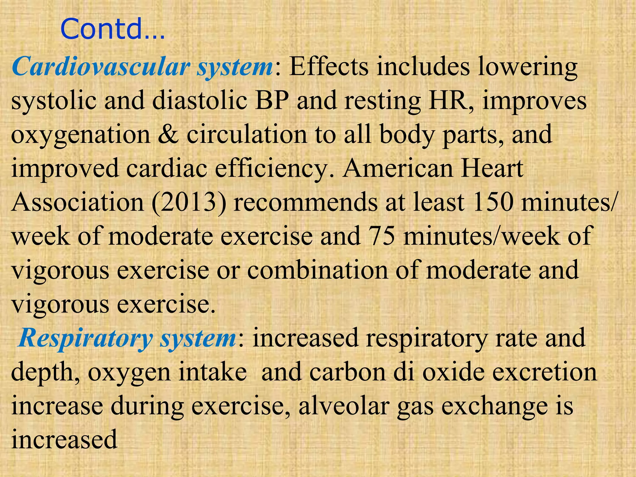 Contd…
Cardiovascular system: Effects includes lowering
systolic and diastolic BP and resting HR, improves
oxygenation & circulation to all body parts, and
improved cardiac efficiency. American Heart
Association (2013) recommends at least 150 minutes/
week of moderate exercise and 75 minutes/week of
vigorous exercise or combination of moderate and
vigorous exercise.
Respiratory system: increased respiratory rate and
depth, oxygen intake and carbon di oxide excretion
increase during exercise, alveolar gas exchange is
increased
 