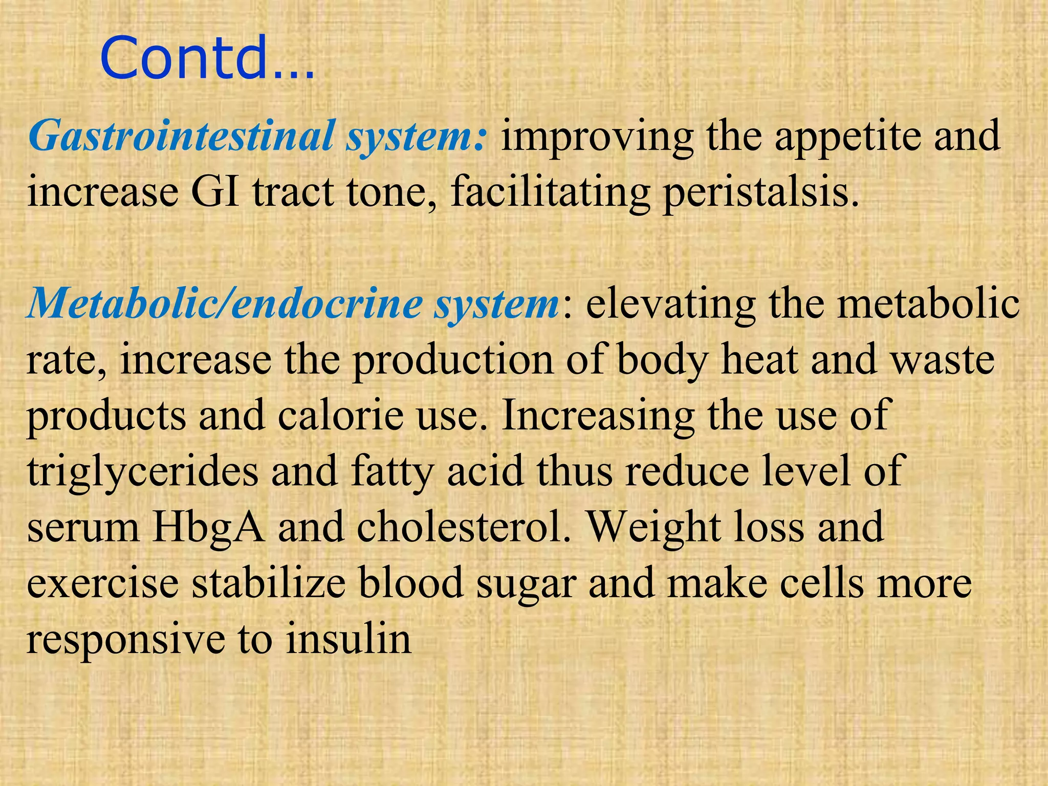 Contd…
Gastrointestinal system: improving the appetite and
increase GI tract tone, facilitating peristalsis.
Metabolic/endocrine system: elevating the metabolic
rate, increase the production of body heat and waste
products and calorie use. Increasing the use of
triglycerides and fatty acid thus reduce level of
serum HbgA and cholesterol. Weight loss and
exercise stabilize blood sugar and make cells more
responsive to insulin
 