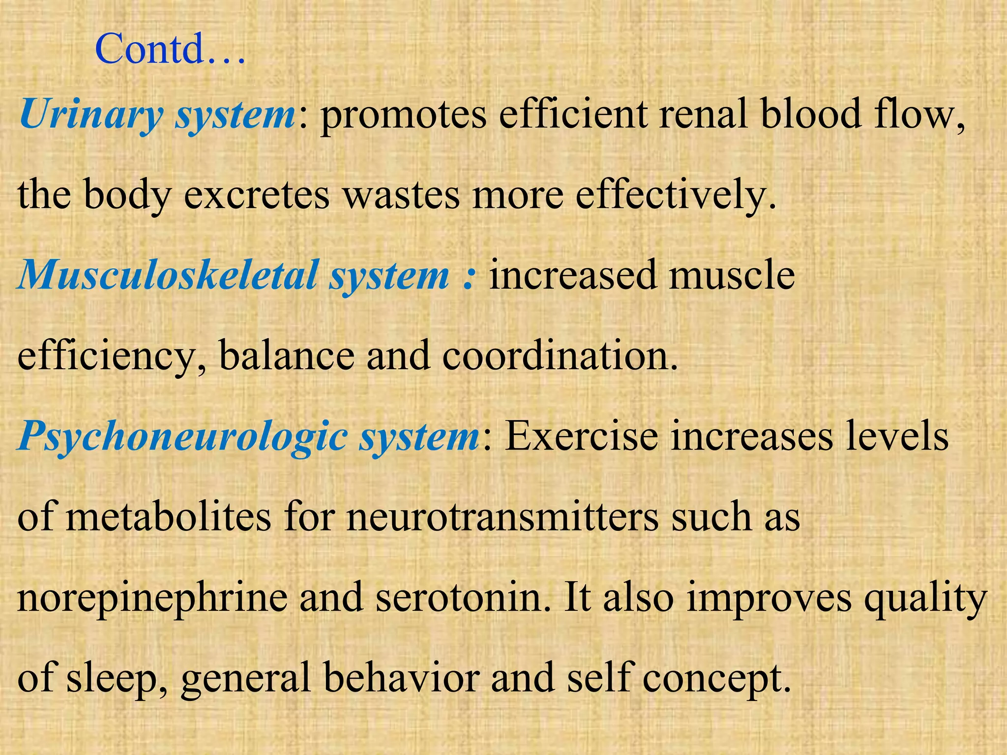 Contd…
Urinary system: promotes efficient renal blood flow,
the body excretes wastes more effectively.
Musculoskeletal system : increased muscle
efficiency, balance and coordination.
Psychoneurologic system: Exercise increases levels
of metabolites for neurotransmitters such as
norepinephrine and serotonin. It also improves quality
of sleep, general behavior and self concept.
 
