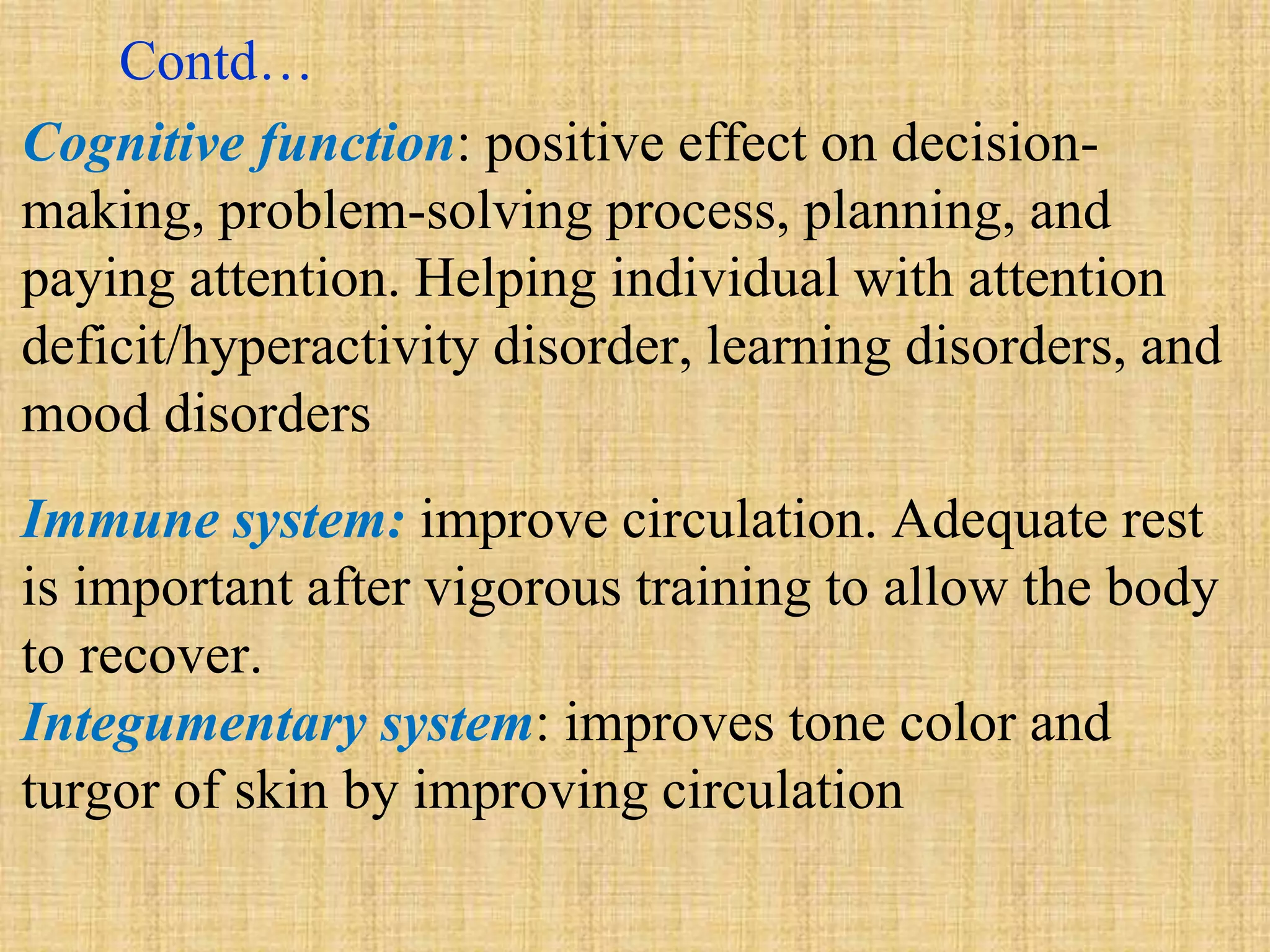 Contd…
Cognitive function: positive effect on decision-
making, problem-solving process, planning, and
paying attention. Helping individual with attention
deficit/hyperactivity disorder, learning disorders, and
mood disorders
Immune system: improve circulation. Adequate rest
is important after vigorous training to allow the body
to recover.
Integumentary system: improves tone color and
turgor of skin by improving circulation
 