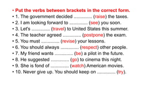• Put the verbs between brackets in the correct form.
• 1. The government decided .............. (raise) the taxes.
• 2. I am looking forward to .............. (see) you soon.
• 3. Let's .............. (travel) to United States this summer.
• 4. The teacher agreed .............. (postpone) the exam.
• 5. You must .............. (revise) your lessons.
• 6. You should always .............. (respect) other people.
• 7. My friend wants .............. (be) a pilot in the future.
• 8. He suggested .............. (go) to cinema this night.
• 9. She is fond of .............. (watch) American movies.
• 10. Never give up. You should keep on .............. (try).
 