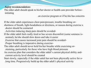 Safety recommendations
-
The older adult should speak to his/her doctor or health care provider before
initiating
an exercise program or if he/she has concerns
.
-
If the older adult experiences chest pain/pressure, trouble breathing or
shortness of breath, light-headedness or dizziness, or nausea during exercise a
doctor should be contacted
.
-
Activities inducing sharp pain should be avoided
.
-
If the older adult feels really tired or has severe discomfort (some soreness is
normal), he/she should slow down and take it easier
.
-
Exercise that causes increased joint pain should be avoided
.
-
Proper breathing is imperative during exercise
.
-
The older adult should never hold his/her breathe while exercising or
straining, particularly for those who have high blood pressure
.
-
An exercise plan that considers the older adult’s current physical ability and
current activity level should be created
.
-
Start slowly, especially if the older adult has not been physically active for a
long time. Progressively build up the older adult’s physical activity
.
 