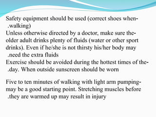 -
Safety equipment should be used (correct shoes when
walking)
.
-
Unless otherwise directed by a doctor, make sure the
older adult drinks plenty of fluids (water or other sport
drinks). Even if he/she is not thirsty his/her body may
need the extra fluids
.
-
Exercise should be avoided during the hottest times of the
day. When outside sunscreen should be worn
.
-
Five to ten minutes of walking with light arm pumping
may be a good starting point. Stretching muscles before
they are warmed up may result in injury
.
 