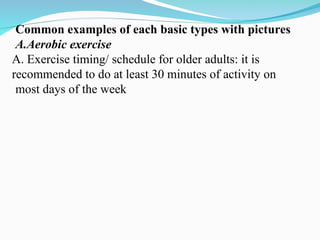 Common examples of each basic types with pictures
A.Aerobic exercise
A. Exercise timing/ schedule for older adults: it is
recommended to do at least 30 minutes of activity on
most days of the week
 