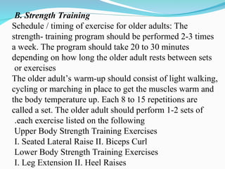 B. Strength Training
Schedule / timing of exercise for older adults: The
strength- training program should be performed 2-3 times
a week. The program should take 20 to 30 minutes
depending on how long the older adult rests between sets
or exercises
The older adult’s warm-up should consist of light walking,
cycling or marching in place to get the muscles warm and
the body temperature up. Each 8 to 15 repetitions are
called a set. The older adult should perform 1-2 sets of
each exercise listed on the following
.
Upper Body Strength Training Exercises
I. Seated Lateral Raise II. Biceps Curl
Lower Body Strength Training Exercises
I. Leg Extension II. Heel Raises
 
