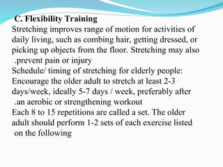 C. Flexibility Training
Stretching improves range of motion for activities of
daily living, such as combing hair, getting dressed, or
picking up objects from the floor. Stretching may also
prevent pain or injury
.
Schedule/ timing of stretching for elderly people:
Encourage the older adult to stretch at least 2-3
days/week, ideally 5-7 days / week, preferably after
an aerobic or strengthening workout
.
Each 8 to 15 repetitions are called a set. The older
adult should perform 1-2 sets of each exercise listed
on the following
 