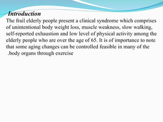 Introduction
The frail elderly people present a clinical syndrome which comprises
of unintentional body weight loss, muscle weakness, slow walking,
self-reported exhaustion and low level of physical activity among the
elderly people who are over the age of 65. It is of importance to note
that some aging changes can be controlled feasible in many of the
body organs through exercise
.
 
